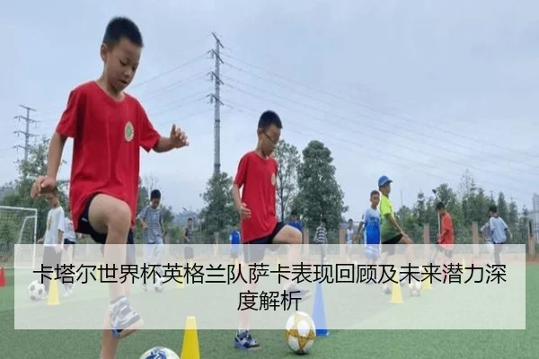 卡塔尔世界杯英格兰队萨卡表现回顾及未来潜力深度解析