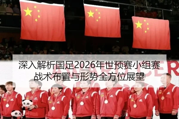 深入解析国足2026年世预赛小组赛战术布置与形势全方位展望
